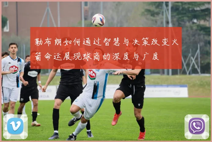 勒布朗如何通过智慧与决策改变火箭命运展现球商的深度与广度
