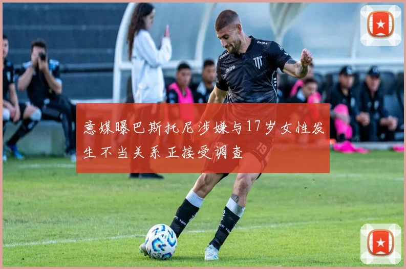 意媒曝巴斯托尼涉嫌与17岁女性发生不当关系正接受调查