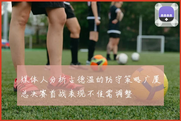 媒体人分析古德温的防守策略广厦总决赛首战表现不佳需调整