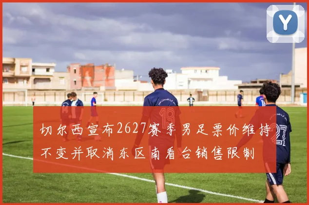 切尔西宣布2627赛季男足票价维持不变并取消东区南看台销售限制