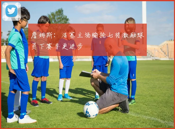 詹姆斯：活塞主场输抢七将激励球员下赛季更进步