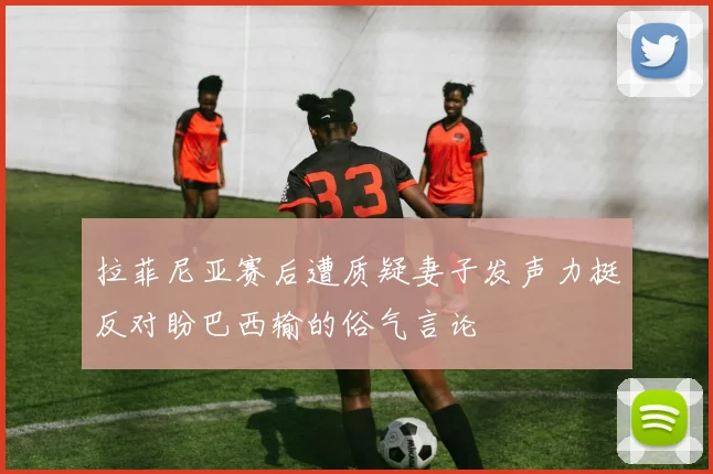 拉菲尼亚赛后遭质疑妻子发声力挺反对盼巴西输的俗气言论