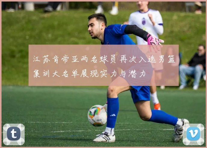 江苏肯帝亚两名球员再次入选男篮集训大名单展现实力与潜力