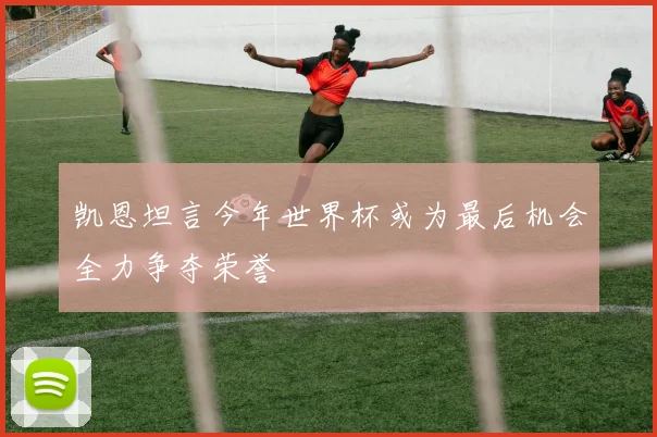 凯恩坦言今年世界杯或为最后机会全力争夺荣誉