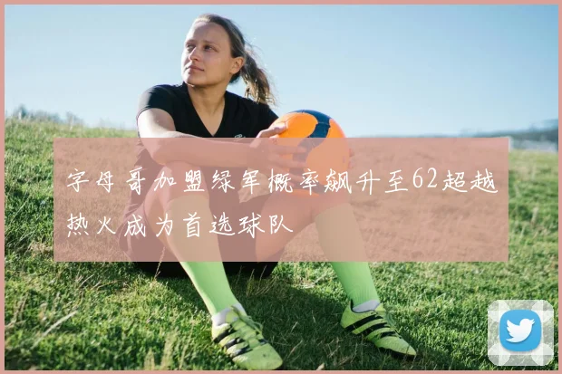 字母哥加盟绿军概率飙升至62超越热火成为首选球队