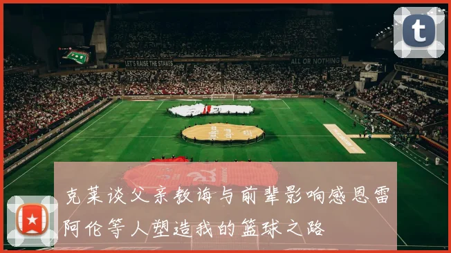 克莱谈父亲教诲与前辈影响感恩雷阿伦等人塑造我的篮球之路