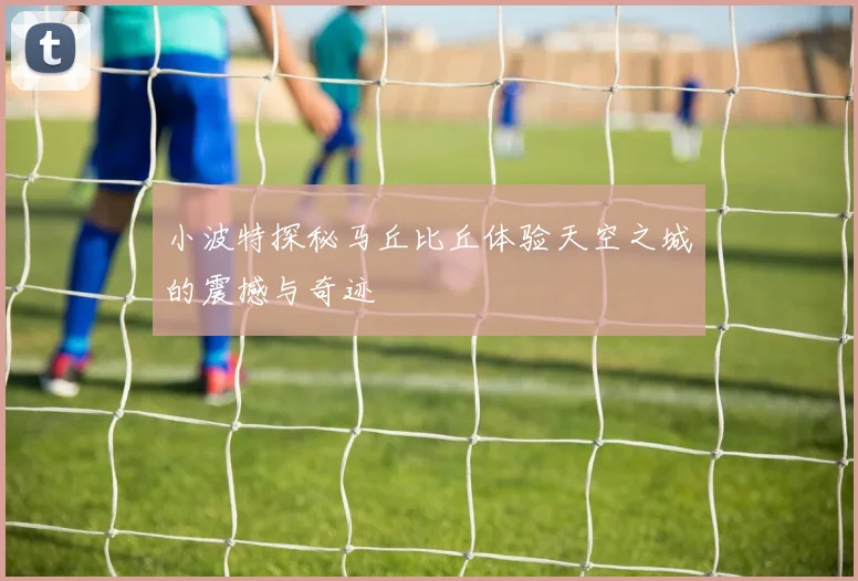 小波特探秘马丘比丘体验天空之城的震撼与奇迹