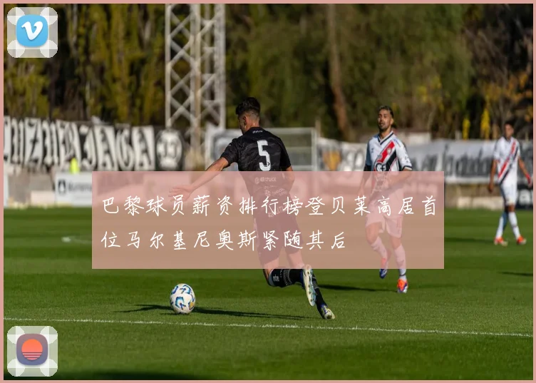 巴黎球员薪资排行榜登贝莱高居首位马尔基尼奥斯紧随其后