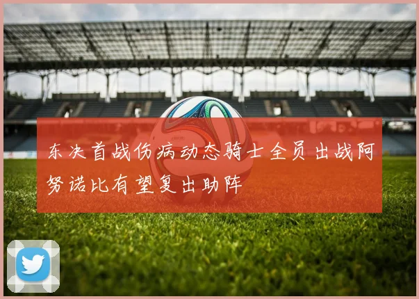 东决首战伤病动态骑士全员出战阿努诺比有望复出助阵