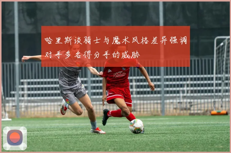哈里斯谈骑士与魔术风格差异强调对手多名得分手的威胁