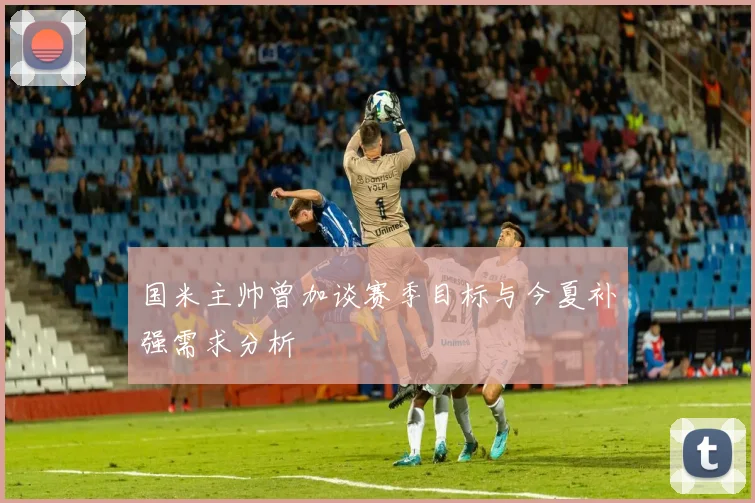 国米主帅曾加谈赛季目标与今夏补强需求分析