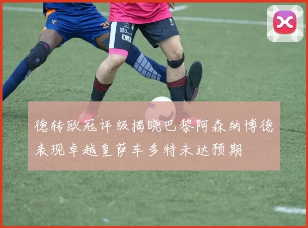 德转欧冠评级揭晓巴黎阿森纳博德表现卓越皇萨车多特未达预期