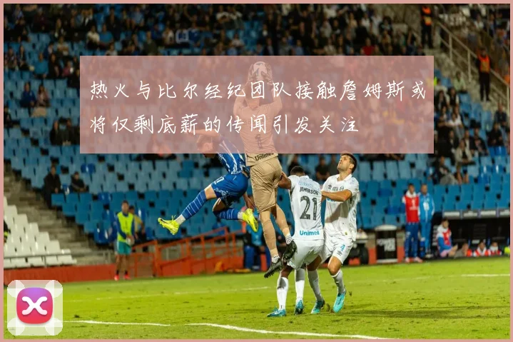 热火与比尔经纪团队接触詹姆斯或将仅剩底薪的传闻引发关注