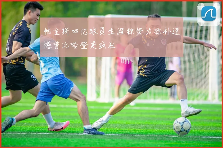 帕金斯回忆球员生涯称努力弥补遗憾曾比哈登更疯狂