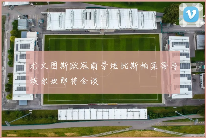 尤文图斯欧冠前景堪忧斯帕莱蒂与埃尔坎即将会谈