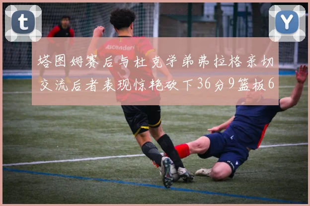 塔图姆赛后与杜克学弟弗拉格亲切交流后者表现惊艳砍下36分9篮板6助攻