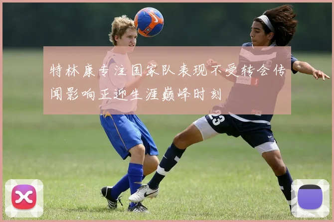 特林康专注国家队表现不受转会传闻影响正迎生涯巅峰时刻